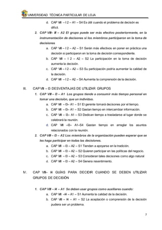 UNIVERSIDAD TÉCNICA PARTICULAR DE LOJA 
7 
d. CAP VIII – I 2 – A1 – S4 Es útili cuando el problema de decisón es 
difícil. 
2. CAP VIII– III – A2 El grupo puede ser más efectivo posteriormente, en la 
instrumentación de decisones si los miembros participaron en la toma de 
decisiones 
a. CAP VIII – I 2 – A2 – S1 Serán más efectivos en poner en práctica una 
decisión si participaron en la toma de decisión correspondiente. 
b. CAP VIII – I 2 – A2 – S2 La participación en la toma de decisión 
aumenta la decisión. 
c. CAP VIII – I 2 – A2 – S3 Su participación podría aumentar la calidad de 
la decisión. 
d. CAP VIII – I 2 – A2 – S4 Aumenta la comprensión de la decisión. 
III. CAP VIII – I3 DESVENTAJAS DE UTILIZAR GRUPOS 
1. CAP VIII – I3 – A1 Los grupos tiende a consumir más tiempo personal en 
tomar una decisión, que un individuo. 
a. CAP VIII – I3– A1 – S1 El gerente tomará decisones por el tiempo. 
b. CAP VIII – I3– A1 – S2 Gastan tiempo en intercambiar información. 
c. CAP VIII – I3– A1 – S3 Dedican tiempo a trasladarse al lugar donde se 
celebrará la reunión. 
d. CAP VIII –I3– A1–S4 Gastan tiempo en arreglar los asuntos 
relacionados con la reunión. 
2. CAP VIII – I3 – A2 Los miembros de la organización pueden esperar que se 
les haga participar en todas las decisiones. 
a. CAP VIII – I3 – A2 – S1 Tienden a apoyarse en la tradición. 
b. CAP VIII – I3 – A2 – S2 Quieren participar en las políticas del negocio. 
c. CAP VIII – I3 – A2 – S3 Consideran tales decisones como algo natural 
d. CAP VIII – I3 – A2 – S4 Genera resentimiento. 
IV. CAP VIII– I4 GUÍAS PARA DECIDIR CUANDO SE DEBEN UTILIZAR 
GRUPOS DE DECISIÓN 
1. CAP VIII – I4 – A1 Se deben usar grupos como auxiliares cuando: 
a. CAP VIII –I4 – A1 – S1 Aumenta la calidad de la decisión. 
b. CAP VIII – I4 – A1 – S2 La aceptación o comprensión de la decisión 
pudiera ser un problema. 
 