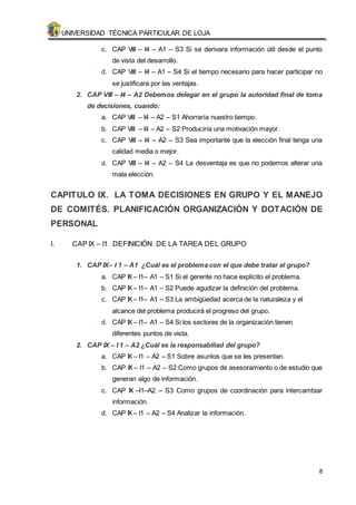UNIVERSIDAD TÉCNICA PARTICULAR DE LOJA 
c. CAP VIII – I4 – A1 – S3 Si se derivara información útil desde el punto 
8 
de vista del desarrollo. 
d. CAP VIII – I4 – A1 – S4 Si el tiempo necesario para hacer participar no 
se justificara por las ventajas. 
2. CAP VIII – I4 – A2 Debemos delegar en el grupo la autoridad final de toma 
de decisiones, cuando: 
a. CAP VIII – I4 – A2 – S1 Ahorraría nuestro tiempo. 
b. CAP VIII – I4 – A2 – S2 Produciría una motivación mayor. 
c. CAP VIII – I4 – A2 – S3 Sea importante que la elección final tenga una 
calidad media o mejor. 
d. CAP VIII – I4 – A2 – S4 La desventaja es que no podemos alterar una 
mala elección. 
CAPITULO IX. LA TOMA DECISIONES EN GRUPO Y EL MANEJO 
DE COMITÉS. PLANIFICACIÓN ORGANIZACIÓN Y DOTACIÓN DE 
PERSONAL 
I. CAP IX – I1 DEFINICIÓN DE LA TAREA DEL GRUPO 
1. CAP IX– I 1 – A1 ¿Cuál es el problema con el que debe tratar el grupo? 
a. CAP IX – I1– A1 – S1 Si el gerente no hace explícito el problema. 
b. CAP IX – I1– A1 – S2 Puede agudizar la definición del problema. 
c. CAP IX – I1– A1 – S3 La ambigüedad acerca de la naturaleza y el 
alcance del problema producirá el progreso del grupo. 
d. CAP IX – I1– A1 – S4 Si los sectores de la organización tienen 
diferentes puntos de vista. 
2. CAP IX – I 1 – A2 ¿Cuál es la responsabiliad del grupo? 
a. CAP IX – I1 – A2 – S1 Sobre asuntos que se les presentan. 
b. CAP IX – I1 – A2 – S2 Como grupos de asesoramiento o de estudio que 
generan algo de información. 
c. CAP IX –I1–A2 – S3 Como grupos de coordinación para intercambiar 
información. 
d. CAP IX – I1 – A2 – S4 Analizar la información. 
 