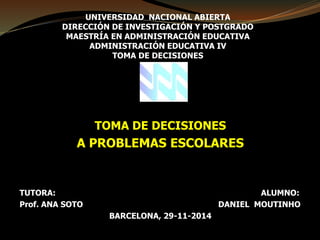 UNIVERSIDAD NACIONAL ABIERTA 
DIRECCIÓN DE INVESTIGACIÓN Y POSTGRADO 
MAESTRÍA EN ADMINISTRACIÓN EDUCATIVA 
ADMINISTRACIÓN EDUCATIVA IV 
TOMA DE DECISIONES 
TOMA DE DECISIONES 
A PROBLEMAS ESCOLARES 
TUTORA: ALUMNO: 
Prof. ANA SOTO DANIEL MOUTINHO 
BARCELONA, 29-11-2014 
 