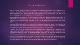 Características
• Efectos futuros. Tiene que ver con la medida en que los compromisos relacionados con la
decisión afectará el futuro. Una decisión que tiene una influencia a largo plazo, puede
ser considerada una decisión de alto nivel, mientras que una decisión con efectos a
corto plazo puede ser tomada a un nivel muy inferior.
• Reversibilidad. Se refiere a la velocidad con que una decisión puede revertirse y la
dificultad que implica hacer este cambio. Si revertir es difícil, se recomienda tomar la
decisión a un nivel alto; pero si revertir es fácil, se requiere tomar la decisión a un nivel
bajo.
• Impacto. Esta característica se refiere a la medida en que otras áreas o actividades se
ven afectadas. Si el impacto es extensivo, es indicado tomar la decisión a un nivel alto;
un impacto único se asocia con una decisión tomada a un nivel bajo.
• Calidad. Este factor se refiere a las relaciones laborales, valores éticos, consideraciones
legales, principios básicos de conducta, imagen de la compañía, etc. Si muchos de estos
factores están involucrados, se requiere tomar la decisión a un nivel alto; si solo algunos
factores son relevantes, se recomienda tomar la decisión a un nivel bajo.
• Periodicidad. Este elemento responde a la pregunta de si una decisión se toma frecuente
o excepcionalmente. Una decisión excepcional es una decisión de alto nivel, mientras
que una decisión que se toma frecuentemente es una decisión de nivel bajo.
 