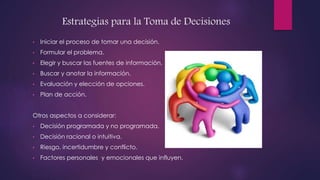 Estrategias para la Toma de Decisiones
• Iniciar el proceso de tomar una decisión.
• Formular el problema.
• Elegir y buscar las fuentes de información.
• Buscar y anotar la información.
• Evaluación y elección de opciones.
• Plan de acción.
Otros aspectos a considerar:
• Decisión programada y no programada.
• Decisión racional o intuitiva.
• Riesgo, incertidumbre y conflicto.
• Factores personales y emocionales que influyen.
 
