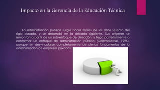 Impacto en la Gerencia de la Educación Técnica
La administración pública surgió hacia finales de los años setenta del
siglo pasado, y se desarrolló en la década siguiente. Sus orígenes se
remontan a partir de un sub-enfoque de dirección, y llega posteriormente a
conformar un enfoque de administración pública (Golembiewski, 1995),
aunque sin desvincularse completamente de ciertos fundamentos de la
administración de empresas privadas.
 