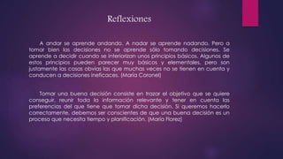 Reflexiones
A andar se aprende andando. A nadar se aprende nadando. Pero a
tomar bien las decisiones no se aprende sólo tomando decisiones. Se
aprende a decidir cuando se interiorizan unos principios básicos. Algunos de
estos principios pueden parecer muy básicos y elementales, pero son
justamente las cosas obvias las que muchas veces no se tienen en cuenta y
conducen a decisiones ineficaces. (María Coronel)
Tomar una buena decisión consiste en trazar el objetivo que se quiere
conseguir, reunir toda la información relevante y tener en cuenta las
preferencias del que tiene que tomar dicha decisión. Si queremos hacerlo
correctamente, debemos ser conscientes de que una buena decisión es un
proceso que necesita tiempo y planificación. (María Florez)
 