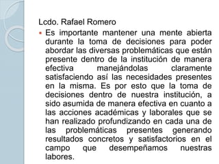 Lcdo. Rafael Romero
 Es importante mantener una mente abierta
durante la toma de decisiones para poder
abordar las diversas problemáticas que están
presente dentro de la institución de manera
efectiva manejándolas claramente
satisfaciendo así las necesidades presentes
en la misma. Es por esto que la toma de
decisiones dentro de nuestra institución, a
sido asumida de manera efectiva en cuanto a
las acciones académicas y laborales que se
han realizado profundizando en cada una de
las problemáticas presentes generando
resultados concretos y satisfactorios en el
campo que desempeñamos nuestras
labores.
 