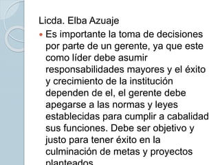 Licda. Elba Azuaje
 Es importante la toma de decisiones
por parte de un gerente, ya que este
como líder debe asumir
responsabilidades mayores y el éxito
y crecimiento de la institución
dependen de el, el gerente debe
apegarse a las normas y leyes
establecidas para cumplir a cabalidad
sus funciones. Debe ser objetivo y
justo para tener éxito en la
culminación de metas y proyectos
 