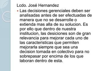 Lcdo. José Hernandez
 Las decisiones gerenciales deben ser
analisadas antes de ser efectuadas de
manera que no se desarrolle o
extienda mas alla de su solucion. Es
por ello que dentro de nuestra
institucion, las desiciones son de gran
relevancia para mejorar cada uno de
las caracteristicas que permiten
mejorarla siempre que sea una
decision tomada en colectivo para no
sobrepasar por encima de los que
laboran dentro de esta.
 