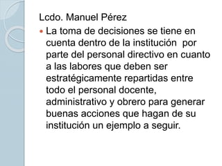 Lcdo. Manuel Pérez
 La toma de decisiones se tiene en
cuenta dentro de la institución por
parte del personal directivo en cuanto
a las labores que deben ser
estratégicamente repartidas entre
todo el personal docente,
administrativo y obrero para generar
buenas acciones que hagan de su
institución un ejemplo a seguir.
 