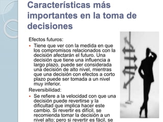 Características más
importantes en la toma de
decisiones
Efectos futuros:
 Tiene que ver con la medida en que
los compromisos relacionados con la
decisión afectarán el futuro. Una
decisión que tiene una influencia a
largo plazo, puede ser considerada
una decisión de alto nivel, mientras
que una decisión con efectos a corto
plazo puede ser tomada a un nivel
muy inferior.
Reversibilidad:
 Se refiere a la velocidad con que una
decisión puede revertirse y la
dificultad que implica hacer este
cambio. Si revertir es difícil, se
recomienda tomar la decisión a un
nivel alto; pero si revertir es fácil, se
 