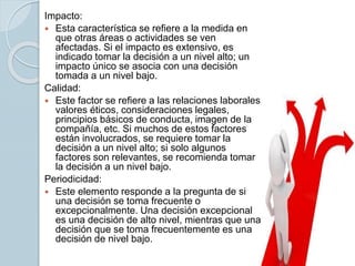 Impacto:
 Esta característica se refiere a la medida en
que otras áreas o actividades se ven
afectadas. Si el impacto es extensivo, es
indicado tomar la decisión a un nivel alto; un
impacto único se asocia con una decisión
tomada a un nivel bajo.
Calidad:
 Este factor se refiere a las relaciones laborales,
valores éticos, consideraciones legales,
principios básicos de conducta, imagen de la
compañía, etc. Si muchos de estos factores
están involucrados, se requiere tomar la
decisión a un nivel alto; si solo algunos
factores son relevantes, se recomienda tomar
la decisión a un nivel bajo.
Periodicidad:
 Este elemento responde a la pregunta de si
una decisión se toma frecuente o
excepcionalmente. Una decisión excepcional
es una decisión de alto nivel, mientras que una
decisión que se toma frecuentemente es una
decisión de nivel bajo.
 