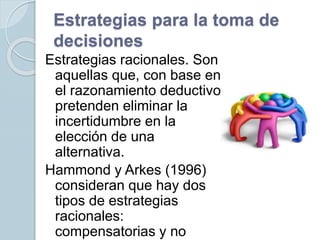 Estrategias para la toma de
decisiones
Estrategias racionales. Son
aquellas que, con base en
el razonamiento deductivo,
pretenden eliminar la
incertidumbre en la
elección de una
alternativa.
Hammond y Arkes (1996)
consideran que hay dos
tipos de estrategias
racionales:
compensatorias y no
 