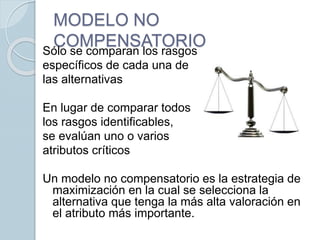 MODELO NO
COMPENSATORIOSólo se comparan los rasgos
específicos de cada una de
las alternativas
En lugar de comparar todos
los rasgos identificables,
se evalúan uno o varios
atributos críticos
Un modelo no compensatorio es la estrategia de
maximización en la cual se selecciona la
alternativa que tenga la más alta valoración en
el atributo más importante.
 