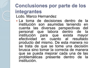 Conclusiones por parte de los
integrantes
Lcdo. Marco Hernandez
 La toma de decisiones dentro de la
institución son asumidas teniendo en
cuenta las diversas perspectivas del
personal que labora dentro de la
institución para que exista mayor
efectividad en cuanto al resultado
producto del mismo. De esta manera no
se trata de que se tome una decisión
brusca sino tomar la correcta de manera
que se pueda mejorar cada una de las
problemáticas presente dentro de la
institución.
 