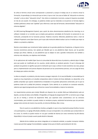 MB CONSULTORES S.C. www.mbformación.com
Se utiliza el término virtual como contraposición a presencial y aunque el trabajo sea en un entorno virtual la
formación, el aprendizaje y la interacción que se tiene, sí que es real. Una cosa es hablar de “educación en entornos
virtuales” y otra es decir “educación virtual”. Esto último es totalmente incorrecto, aunque lo hayamos escuchado
en más de una ocasión. Sin embargo, no podemos olvidar que los materiales se encuentran en formato digital y
también podríamos utilizar este “apellido” para referirnos a este tipo de formación, denominándola “educación en
entornos digitales”.
Un LMS (Learning Management System), que a partir de ahora denominaremos plataforma de e-learning, es un
software instalado en un servidor que se emplea para gestionar actividades de formación no presencial en una
institución, proveyendo de las funciones precisas. Podemos encontrar diferentes plataformas tanto a nivel de
software Propietario como Open Source, por lo que cada institución deberá evaluar cual es el modelo que mejor se
adapta a su proyecto y objetivos.
Muchas universidades que inicialmente habían optado por las grandes plataformas Propietarias, al disponer de los
recursos económicos precisos, han optado por Moodle que es una plataforma Open Source, por las grandes
ventajas que ofrece. Además, es una plataforma que se adapta no solo a grandes instituciones sino también a
entornos más reducidos, con objetivos más limitados
En las aplicaciones del modelo Open Source la comunidad de desarrollo lanza el producto y además deja el código
para que pueda ser modificado por los usuarios, siendo además un producto gratuito. El que la descarga del
producto sea gratuita no significa que para la institución que la vaya a utilizar el coste económico sea nulo, porque
para su implementación será preciso disponer de personal con los conocimientos precisos, con una carga de horas
de trabajo para realizar esta labor.
La idea es compartir un producto y de esta manera conseguir mejorarlo. En el caso de Moodle, la comunidad que lo
soporta es muy importante y en estudios comparativos sobre el número de horas dedicado a su desarrollo, se ha
podido comprobar que superan ampliamente al empleado en las grandes aplicaciones comerciales, por lo que no
podemos dudar de la calidad del producto conseguido. Como además es un producto en constante evolución,
sabemos que seguirá progresando para ofrecernos nuevas funcionalidades y mejorar las existentes.
Los requerimientos precisos para instalar Moodle son disponer de un servidor Web que habitualmente suele ser
Apache, una base de datos como MySQL o PostgreSQL y el lenguaje de programación PHP. Lo normal es que se haga
uso de un hosting o servicio de alojamiento Web, que soportará estas características con las versiones
recomendadas, pero también se puede instalar en servidores propios, existiendo herramientas que nos permiten
agregar estos servicios de manera muy sencilla, en entornos Windows, Mac o Linux.
Para el usuario es una plataforma intuitiva y amigable, lo que es muy importante porque facilita el acceso
a los participantes y no agrega dificultades añadidas a las que corresponden a los contenidos que se desarrollan en
los cursos. Su interfaz se puede mostrar en una gran cantidad de idiomas (en estos momentos hay 86 idiomas
disponibles) e incluso el propio usuario puede decidir el deseado.
Además de los módulos que vienen integrados en la instalación estándar, se pueden incorporar módulos
nuevos que permiten agregar funcionalidades o agregar temas para el diseño y personalización del sitio.
 