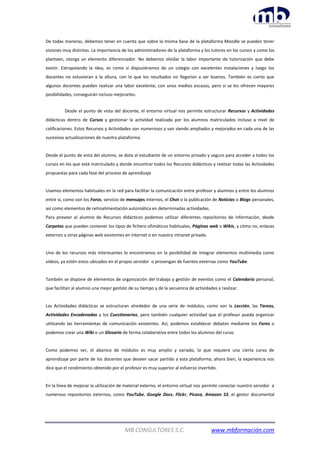 MB CONSULTORES S.C. www.mbformación.com
De todas maneras, debemos tener en cuenta que sobre la misma base de la plataforma Moodle se pueden tener
visiones muy distintas. La importancia de los administradores de la plataforma y los tutores en los cursos y como los
planteen, otorga un elemento diferenciador. No debemos olvidar la labor importante de tutorización que debe
existir. Extrapolando la idea, es como si dispusiéramos de un colegio con excelentes instalaciones y luego los
docentes no estuvieran a la altura, con lo que los resultados no llegarían a ser buenos. También es cierto que
algunos docentes pueden realizar una labor excelente, con unos medios escasos, pero si se les ofrecen mayores
posibilidades, conseguirán incluso mejorarlos.
Desde el punto de vista del docente, el entorno virtual nos permite estructurar Recursos y Actividades
didácticas dentro de Cursos y gestionar la actividad realizada por los alumnos matriculados incluso a nivel de
calificaciones. Estos Recursos y Actividades son numerosos y van siendo ampliados y mejorados en cada una de las
sucesivas actualizaciones de nuestra plataforma.
Desde el punto de vista del alumno, se dota al estudiante de un entorno privado y seguro para acceder a todos los
cursos en los que está matriculado y donde encontrar todos los Recursos didácticos y realizar todas las Actividades
propuestas para cada fase del proceso de aprendizaje
Usamos elementos habituales en la red para facilitar la comunicación entre profesor y alumnos y entre los alumnos
entre sí, como son los Foros, servicio de mensajes internos, el Chat o la publicación de Noticias o Blogs personales,
así como elementos de retroalimentación automática en determinadas actividades.
Para proveer al alumno de Recursos didácticos podemos utilizar diferentes repositorios de información, desde
Carpetas que pueden contener los tipos de fichero ofimáticos habituales, Páginas web o Wikis, y cómo no, enlaces
externos a otras páginas web existentes en internet o en nuestra intranet privada.
Uno de los recursos más interesantes lo encontramos en la posibilidad de integrar elementos multimedia como
vídeos, ya estén estos ubicados en el propio servidor o provengan de fuentes externas como YouTube.
También se dispone de elementos de organización del trabajo y gestión de eventos como el Calendario personal,
que facilitan al alumno una mejor gestión de su tiempo y de la secuencia de actividades a realizar.
Las Actividades didácticas se estructuran alrededor de una serie de módulos, como son la Lección, las Tareas,
Actividades Encadenadas y los Cuestionarios, pero también cualquier actividad que el profesor pueda organizar
utilizando las herramientas de comunicación existentes. Así, podemos establecer debates mediante los Foros o
podemos crear una Wiki o un Glosario de forma colaborativa entre todos los alumnos del curso.
Como podemos ver, el abanico de módulos es muy amplio y variado, lo que requiere una cierta curva de
aprendizaje por parte de los docentes que deseen sacar partido a esta plataforma; ahora bien, la experiencia nos
dice que el rendimiento obtenido por el profesor es muy superior al esfuerzo invertido.
En la línea de mejorar la utilización de material externo, el entorno virtual nos permite conectar nuestro servidor a
numeroso repositorios externos, como YouTube, Google Docs, Flickr, Picasa, Amazon S3, el gestor documental
 