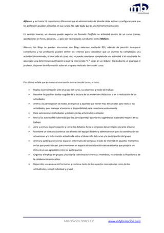 MB CONSULTORES S.C. www.mbformación.com
Alfresco, y así hasta 15 repositorios diferentes que el administrador de Moodle debe activar y configurar para que
los profesores puedan utilizarlos en sus cursos. No cabe duda que es una herramienta muy útil.
En sentido inverso, un alumno puede exportar en formato Portfolio su actividad dentro de un curso (tareas,
aportaciones en foros, glosarios, ...) para ser incorporado a productos como Mahara.
Además, los Blogs se pueden sincronizar con Blogs externos mediante RSS, además de permitir incorporar
comentarios y los profesores pueden definir los criterios para considerar que un alumno ha completado una
actividad determinada, o bien todo el curso. Así, se puede considerar completada una actividad si el estudiante ha
alcanzado una determinada calificación o que ha intervenido “n “ veces en un debate. El estudiante, al igual que el
profesor, disponen de información sobre el progreso realizado dentro del curso.
Por último señala que en nuestra tutorización interactiva del curso, el tutor:
 Realiza la presentación ante el grupo del curso, sus objetivos y modo de trabajo.
 Resuelve las posibles dudas surgidas de la lectura de los materiales didácticos o en la realización de las
actividades
 Anima a la participación de todos, en especial a aquellos que tienen más dificultades para realizar las
actividades, para manejar el entorno o disponibilidad para conectarse asiduamente
 Hace valoraciones individuales y globales de las actividades realizadas
 Revisa las actividades elaboradas por los participantes y apuntarles sugerencias o posibles mejoras en su
trabajo
 Abre y anima a la participación y cerrar los debates, foros o simposios desarrollados durante el curso
 Mantiene un contacto continuo con el resto del equipo docente y administrativo para la coordinación de
actuaciones y la información actualizada sobre el desarrollo del curso y la participación del grupo
 Anima la participación en los espacios informales del campus a través de internet en aquellos momentos
en los que pueda decaer, para mantener un espacio de socialización extraacadémica que propicie un
clima de grupo agradable entre los participantes
 Organiza el trabajo en grupos y facilitar la coordinación entre sus miembros, recordando la importancia de
la colaboración entre ellos.
 Desarrolla una evaluación formativa y continua tanto de los aspectos conceptuales como de los
actitudinales, a nivel individual y grupal .
 