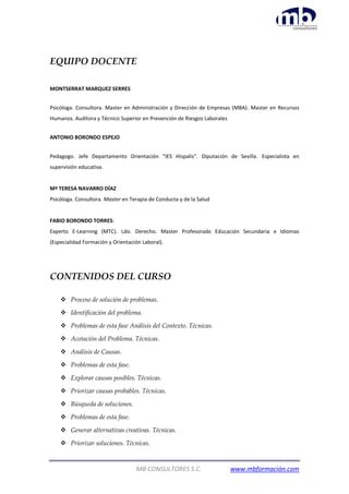 MB CONSULTORES S.C. www.mbformación.com
EQUIPO DOCENTE
MONTSERRAT MARQUEZ SERRES
Psicóloga. Consultora. Master en Administración y Dirección de Empresas (MBA). Master en Recursos
Humanos. Auditora y Técnico Superior en Prevención de Riesgos Laborales
ANTONIO BORONDO ESPEJO
Pedagogo. Jefe Departamento Orientación “IES Híspalis”. Diputación de Sevilla. Especialista en
supervisión educativa.
Mª TERESA NAVARRO DÍAZ
Psicóloga. Consultora. Master en Terapia de Conducta y de la Salud
FABIO BORONDO TORRES:
Experto E-Learning (MTC). Ldo. Derecho. Master Profesorado Educación Secundaria e Idiomas
(Especialidad Formación y Orientación Laboral).
CONTENIDOS DEL CURSO
 Proceso de solución de problemas.
 Identificación del problema.
 Problemas de esta fase Análisis del Contexto. Técnicas.
 Acotación del Problema. Técnicas.
 Análisis de Causas.
 Problemas de esta fase.
 Explorar causas posibles. Técnicas.
 Priorizar causas probables. Técnicas.
 Búsqueda de soluciones.
 Problemas de esta fase.
 Generar alternativas creativas. Técnicas.
 Priorizar soluciones. Técnicas.
 