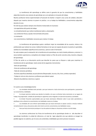 MB CONSULTORES S.C. www.mbformación.com
La transferencia del aprendizaje se define como la garantía de que los conocimientos y habilidades
adquiridos durante unas sesiones de aprendizaje van a ser aplicados en el puesto de trabajo.
Muchos profesores hemos experimentado la frustración de diseñar e impartir unos cursos de calidad y descubrir
después que nuestros alumnos no ponen en práctica en su trabajo las habilidades y conocimientos adquiridos
durante el curso.
Por ello hay que analizar siempre cinco factores involucrados en el proceso:
-Las expectativas del puesto de trabajo
-La retroalimentación que recibe el profesional sobre su desempeño
-Las condiciones físicas y ayudas instrumentales del puesto
-La motivación
-Los conocimientos y habilidades necesarias para realizar el trabajo.
La transferencia del aprendizaje ayuda a satisfacer mejor las necesidades de los usuarios, motiva a los
profesionales que realizan los cursos o talleres formativos al ver que son capaces de poner en practica lo aprendido,
satisface las necesidades especificas de los alumnos y pone en valor la formación.
Se suele emplear para la evaluación de la transferencia de aprendizaje una matriz donde profesores y alumnos ( a
veces también supervisores y compañeros de trabajo) realizan un Plan de acción concreto antes, durante y después
del aprendizaje.
El Plan de acción es un documento escrito que describe los pasos que se llevaran a cabo para maximizar la
transferencia de los aprendizajes. Suele constar de los siguientes instrumentos:
-Diario de aprendizaje
-Ficha de transferencia del aprendizaje
-Tabla de revisiones periódicas
-Acciones específicas detalladas secuencialmente (Responsable, recursos, día y hora, cambios esperados)
-Trabajo en red con otros alumnos y profesores para obtener apoyo
-Relación de problemas o barreras a superar
En nuestro curso metodológicamente:
• Las actividades diseñadas están pensadas para que involucren a los/as alumnos/as como participantes y aprovechen
sus conocimientos y habilidades.
• Se incluyen ejercicios realistas que abordan los desafíos a los que se enfrentan los/as alumnos/as en sus lugares de
trabajo. Hay programadas unidades de aprendizaje en segmentos cortos integrados con ejercicios de práctica y actividades.
• Se brindan frecuentes oportunidades para que los/as alumnos/as reflexionen sobre lo que están aprendiendo y
planifiquen cómo utilizarán los conocimientos y las habilidades nuevos en el trabajo.
• Las actividades del curso ofrecen oportunidades para que los/as alumnos/as se apoyen unos/as a otros/as mediante
retroalimentación mutua y discusiones sobre cómo harán uso de los conocimientos y las habilidades nuevos.
• Hace que los/as alumnos/as practiquen el uso de ayudas de trabajo en situaciones similares a las del trabajo.
Los alumnos confeccionan las Fichas de transferencia de los aprendizajes donde no sólo describen el
aprendizaje transferido, la unidad de referencia y el nivel de logro adquirido sino que además se recogen las
posibles lagunas no cubiertas por el curso y los contenidos y habilidades que serían precisos incorporar.
 