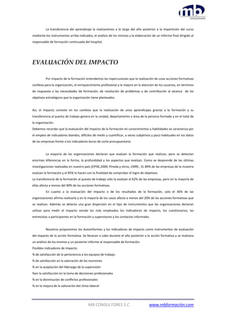 MB CONSULTORES S.C. www.mbformación.com
La transferencia del aprendizaje la realizaremos a lo largo del año posterior a la impartición del curso
mediante los instrumentos arriba indicados, el análisis de los mismos y la elaboración de un Informe final dirigido al
responsable de formación continuada del hospital.
EVALUACIÓN DEL IMPACTO
Por impacto de la formación entendemos las repercusiones que la realización de unas acciones formativas
conlleva para la organización, el enriquecimiento profesional y la mejora en la atención de los usuarios, en términos
de respuesta a las necesidades de formación, de resolución de problemas y de contribución al alcance de los
objetivos estratégicos que la organización tiene planteados.
Así, el impacto consiste en los cambios que la realización de unos aprendizajes gracias a la formación y su
transferencia al puesto de trabajo genera en la unidad, departamento o área de la persona formada y en el total de
la organización.
Debemos recordar que la evaluación del impacto de la formación en conocimientos y habilidades se caracteriza por
el empleo de indicadores blandos, difíciles de medir y cuantificar, a veces subjetivos y poco habituales en los datos
de las empresas frente a los indicadores duros de corte presupuestario.
La mayoría de las organizaciones declaran que evalúan la formación que realizan, pero se detectan
enormes diferencias en la forma, la profundidad y los aspectos que evalúan. Como se desprende de las últimas
investigaciones realizadas en nuestro país (EPISE,2000; Pineda y otros, 1999) , EL 89% de las empresas de la muestra
evalúan la formación y el 95% lo hacen con la finalidad de comprobar el logro de objetivos.
La transferencia de la formación al puesto de trabajo sólo la evalúan el 62% de las empresas, pero en la mayoría de
ellas afecta a menos del 40% de las acciones formativas.
En cuanto a la evaluación del impacto o de los resultados de la formación, solo el 36% de las
organizaciones afirma realizarla y en la mayoría de los casos afecta a menos del 20% de las acciones formativas que
se realizan. Además se detecta una gran dispersión en el tipo de instrumentos que las organizaciones declaran
utilizar para medir el impacto siendo los más empleados los indicadores de impacto, los cuestionarios, las
entrevistas a participantes en la formación y supervisores y los contactos informales.
Nosotros proponemos los Autoinformes y los Indicadores de impacto como instrumentos de evaluación
del impacto de la acción formativa. Se llevaran a cabo durante el año posterior a la acción formativa y se realizara
un análisis de los mismos y un posterior informe al responsable de formación.
Posibles indicadores de impacto:
% de satisfacción de la pertenencia a los equipos de trabajo.
% de satisfacción en la valoración de las reuniones
% en la aceptación del liderazgo de la supervisión
%en la satisfacción en la toma de decisiones profesionales
% en la disminución de conflictos profesionales
% en la mejora de la valoración del clima laboral
 