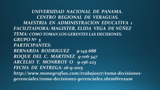 UNIVERSIDAD NACIONAL DE PANAMA.
CENTRO REGIONAL DE VERAGUAS.
MAESTRIA EN ADMINISTRACION EDUCATIVA 1
FACILITADORA: MAGISTER, ELIDA VEGA DE NÚÑEZ
TEMA: CÓMO TOMAN LOS GERENTES LAS DECISIONES.
GRUPO Nº 5
PARTICIPANTES:
BERNARDA RODRIGUEZ 9-145-688
ROQUE DEL C. MARTINEZ 9-106-347
ARCELIO T. MONRROY O 9-156-223
FECHA DE ENTREGA: 26-9-2015
http://www.monografias.com/trabajos17/toma-decisiones-
gerenciales/toma-decisiones-gerenciales.shtml#resum
 