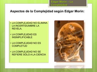 • LA COMPLEJIDAD NO ELIMINA
LA INCERTIDUMBRE LA
REVELA.
• LA COMPLEJIDAD ES
INSIMPLIFICABLE
• LA COMPLEJIDAD NO ES
COMPLETUD
• LA COMPLEJIDAD NO SE
REFIERE SÓLO A LA CIENCIA
Aspectos de la Complejidad según Edgar Morin:
Edgar Morin – La
Complejidad
 