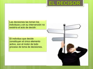 Las decisiones las toman los
individuos y sin su intervención no
existiría el acto de decidir.
EL DECISOR
El individuo que decide
constituyen el único elemento
activo, son el motor de todo
proceso de toma de decisiones.
 