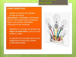 PROCESO DE
DECISIÓN
CARACTERÍSTICAS
• Existen al menos dos posibles
formas de Actuar,
alternativas o acciones, excluyentes
entre sí, de manera que la actuación
según una de ellas imposibilita
cualquiera de las restantes.
• Mediante un proceso de decisión se
elige una alternativa, que es la que
se lleva a cabo.
• La elección de una alternativa ha de
realizarse de modo que cumpla
un fin determinado.
 