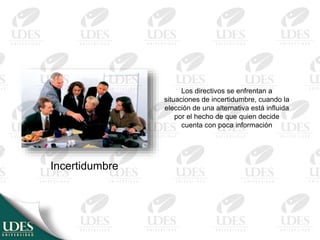 Los directivos se enfrentan a
situaciones de incertidumbre, cuando la
elección de una alternativa está influida
por el hecho de que quien decide
cuenta con poca información
Incertidumbre
 
