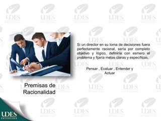 Premisas de
Racionalidad
Si un director en su toma de decisiones fuera
perfectamente racional, sería por completo
objetivo y lógico, definiría con esmero el
problema y fijaría metas claras y específicas.
Pensar , Evaluar , Entender y
Actuar
 