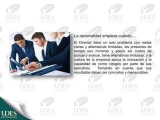 La racionalidad empieza cuando…
El Director tiene un solo problema con metas
claras y alternativas limitadas, las presiones de
tiempo son mínimas y pocos los costos de
buscar y evaluar, tiene alternativas limitadas, y la
cultura de la empresa apoya la innovación y la
capacidad de correr riesgos por parte de sus
ejecutivos. Tomando en cuenta que sus
resultados deben ser concretos y mensurables.
 
