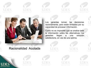 Racionalidad Acotada
Los gerentes toman las decisiones
racionalmente, pero están limitados por su
capacidad de procesar información.
Como no es imposible que se analice toda
la información sobre las alternativas, los
gerentes llegan a una solución
satisfactoria, en vez de una optima.
 