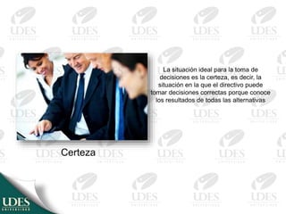 Certeza
La situación ideal para la toma de
decisiones es la certeza, es decir, la
situación en la que el directivo puede
tomar decisiones correctas porque conoce
los resultados de todas las alternativas
 