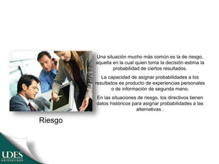 Una situación mucho más común es la de riesgo,
aquella en la cual quien toma la decisión estima la
probabilidad de ciertos resultados.
La capacidad de asignar probabilidades a los
resultados es producto de experiencias personales
o de información de segunda mano.
En las situaciones de riesgo, los directivos tienen
datos históricos para asignar probabilidades a las
alternativas .
Riesgo
 