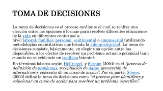 TOMA DE DECISIONES
La toma de decisiones es el proceso mediante el cual se realiza una
elección entre las opciones o formas para resolver diferentes situaciones
de la vida en diferentes contextos: a
nivel laboral, familiar, personal, sentimental o empresarial (utilizando
metodologías cuantitativas que brinda la administración). La toma de
decisiones consiste, básicamente, en elegir una opción entre las
disponibles, a los efectos de resolver un problema actual o potencial (aun
cuando no se evidencie un conflicto latente).
En términos básicos según Hellriegel, y Slocum (2004) es el “proceso de
definición de problemas, recopilación de datos, generación de
alternativas y selección de un curso de acción”. Por su parte, Stoner,
(2003) define la toma de decisiones como “el proceso para identificar y
solucionar un curso de acción para resolver un problema específico”.