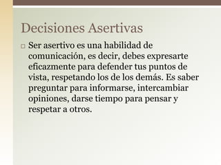  Ser asertivo es una habilidad de
comunicación, es decir, debes expresarte
eficazmente para defender tus puntos de
vista, respetando los de los demás. Es saber
preguntar para informarse, intercambiar
opiniones, darse tiempo para pensar y
respetar a otros.
Decisiones Asertivas
 