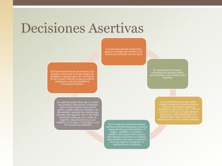 Una decisión tomada seriamente,
genera la energía que nos lleva a la
acción para alcanzar nuestra meta
Es importante ser firmes y
constantes en nuestras metas,
pero flexibles en los medios para
lograrlas
La asertividad nos permite poder
exponer claramente nuestros deseos,
valores y decisiones, implica la
habilidad de saber decir “No” o “Sí” de
acuerdo con lo que verdaderamente
queremos, comunicándolo de una
manera libre, clara y sencilla, en el
momento justo y a la persona indicada.
Por lo tanto para tomar decisiones
asertivas debemos desplazar nuestros
pensamientos por dos ámbitos: el
lógico - analítico y el creativo-
intuitivo. Esto quiere decir que no
sólo debemos de pensar en analizar,
sino también en lo que se sentiría el
tener mi objetivo ya logrado, la
satisfacción de alcanzarlo
Lo anterior quiere decir que al tomar
una decisión, debo pensar realmente
qué es lo que quiero y para qué lo
quiero, cuáles serían las ventajas y las
desventajas. Analizar los recursos que
necesito para lograrlo. Por el otro lado,
pensar en cómo me voy a sentir al
lograrlo, visualizarme ya con mi
objetivo, en el lugar, en el tiempo y con
los recursos ya utilizados
Al tomar decisiones de esta manera, nos
daremos cuenta qué es lo que tengo que
modificar o agregar para que mi meta se
dé de la mejor manera, ya que no sólo la
analizamos, sino que también la
vivenciamos a futuro.
Decisiones Asertivas
 