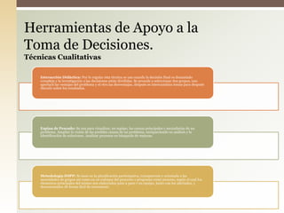 Interacción Didáctica: Por lo regular esta técnica se usa cuando la decisión final es demasiado
compleja y la investigación o las decisiones están divididas. Se procede a seleccionar dos grupos, uno
aportará las ventajas del problema y el otro las desventajas, después se intercambian temas para después
discutir sobre los resultados.
Espina de Pescado: Se usa para visualizar, en equipo, las causas principales y secundarias de un
problema. Ampliar la visión de las posibles causas de un problema, enriqueciendo su análisis y la
identificación de soluciones. Analizar procesos en búsqueda de mejoras.
Metodología ZOPP: Se basó en la planificación participativa, transparente y orientada a las
necesidades de grupos así como en un enfoque del proyecto o programa como proceso, según el cual los
elementos principales del mismo son elaborados paso a paso y en equipo, junto con los afectados, y
documentados de forma fácil de reconstruir.
Herramientas de Apoyo a la
Toma de Decisiones.
Técnicas Cualitativas
 