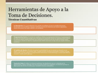 La Simulación: Es un procedimiento que estudia un problema al crear un modelo del proceso
involucrado en ese problema y después, mediante una serie de soluciones por tanteos organizados,
intenta determinar una mejor solución a ese problema.
Programación Entera: El método de ramificar y limitar, la programación dinámica y la programación
de metas son métodos para escoger entre alternativas en situaciones donde las respuestas deben hallarse
en números enteros, donde la decisión que confronta la gerencia es una que involucra muchas etapas
consecutivas o donde los objetivos organizacionales deben enunciarse en algo más que simples términos
numéricos.
El Análisis de Markov: Permite encontrar la probabilidad de que un sistema se encuentre en un
estado en particular en un momento dado. También permite encontrar el promedio a la larga. Con esta
información se puede predecir el comportamiento del sistema a través del tiempo. La tarea más difícil es
reconocer cuándo puede aplicarse.
Teoría de Colas: Se refiere a la forma de optimizar una distribución que se ve afectada por la
aglomeración y espera, teniendo como foco los puntos donde hay congestión y las demoras que hay en
algún punto del servicio. Se utiliza gran variedad de técnicas matemáticas.
Herramientas de Apoyo a la
Toma de Decisiones.
Técnicas Cuantitativas
 