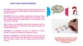 PASOS PARA TOMAR DECISIONES
• DETENERSE: No ser tan impulsivo porque cuando se hacen las cosas
sin pensar algo sale mal. Puedes adquirir responsabilidades que no
se pudieran asumir.
• REFLEXIONA: Observa la realidad y pregúntate qué quieres. Piensa
en la opciones para lograr lo que quieres y lo que te piden. Si es
difícil conciliar, piensa en priorizar Piensa en los resultados. Busca
orientación e infórmate.
• ELIGE: En base a las alternativas, elige la que consideres mejor. Es
humano equivocarnos. Pero siempre es bueno pensar porque así es
más difícil equivocarse.
• COMUNICA: Es importante comunicar la decisión de manera
asertiva. Ser Asertivo es diferente a ser agresivo o pasivo.
• EJECUTA LA DECISIÓN: Es importante defender los puntos de vista
personal y tener firmeza en las afirmaciones. Si hay necesidad de
variar de opinión, hacerlo; pero sino sigue siendo firme y haz lo
correcto.
EN REALIDAD MUCHAS VECES NO HABRA
TIEMPO PARA REFLEXIONAR QUE HACER
PERO SOLAMENTE ES CUESTION DE
“ENTRENAMIENTO”
 