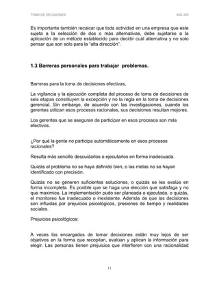 TOMA DE DECISIONES MIS 309
11
Es importante también recalcar que toda actividad en una empresa que este
sujeta a la selección de dos o más alternativas, debe sujetarse a la
aplicación de un método establecido para decidir cuál alternativa y no solo
pensar que son solo para la “alta dirección”.
1.3 Barreras personales para trabajar problemas.
Barreras para la toma de decisiones efectivas,
La vigilancia y la ejecución completa del proceso de toma de decisiones de
seis etapas constituyen la excepción y no la regla en la toma de decisiones
gerencial. Sin embargo, de acuerdo con las investigaciones, cuando los
gerentes utilizan esos procesos racionales, sus decisiones resultan mejores.
Los gerentes que se aseguran de participar en esos procesos son más
efectivos.
¿Por qué la gente no participa automáticamente en esos procesos
racionales?
Resulta más sencillo descuidarlos o ejecutarlos en forma inadecuada.
Quizás el problema no se haya definido bien, o las metas no se hayan
identificado con precisión.
Quizás no se generen suficientes soluciones, o quizás se les evalúe en
forma incompleta. Es posible que se haga una elección que satisfaga y no
que maximice. La implementación pudo ser planeada o ejecutada, o quizás,
el monitoreo fue inadecuado o inexistente. Además de que las decisiones
son influidas por prejuicios psicológicos, presiones de tiempo y realidades
sociales.
Prejuicios psicológicos:
A veces los encargados de tomar decisiones están muy lejos de ser
objetivos en la forma que recopilan, evalúan y aplican la información para
elegir. Las personas tienen prejuicios que interfieren con una racionalidad
 