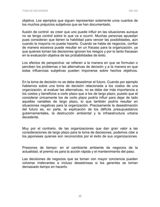 TOMA DE DECISIONES MIS 309
12
objetiva. Los ejemplos que siguen representan solamente unos cuantos de
los muchos prejuicios subjetivos que se han documentado.
Ilusión de control: es creer que uno puede influir en las situaciones aunque
no se tenga control sobre lo que va a ocurrir. Muchas personas apuestan
pues consideran que tienen la habilidad para vencer las posibilidades, aún
cuando la mayoría no pueda hacerlo. Cuando se habla de negocios, confiar
de manera excesiva puede resultar en un fracaso para la organización, ya
que quienes toman las decisiones ignoran los riesgos y por lo tanto fracasan
en la evaluación objetiva de las probabilidades de éxito.
Los efectos de perspectiva: se refieren a la manera en que se formulan o
perciben los problemas o las alternativas de decisión y a la manera en que
estas influencias subjetivas pueden imponerse sobre hechos objetivos.
En la toma de decisión no se debe desestimar el futuro. Cuando por ejemplo
hablamos sobre una toma de decisión relacionada a los costos de una
organización, al evaluar las alternativas, no se debe dar más importancia a
los costos y beneficios a corto plazo que a los de largo plazo, puesto que el
considerar únicamente los de corto plazo podría influir para dejar de lado
aquellas variables de largo plazo, lo que también podría resultar en
situaciones negativas para la organización. Precisamente la desestimación
del futuro es, en parte, la explicación de los déficits presupuestarios
gubernamentales, la destrucción ambiental y la infraestructura urbana
decadente.
Muy por el contrario, de las organizaciones que dan gran valor a las
consideraciones de largo plazo para la toma de decisiones, podemos citar a
los japoneses quienes son reconocidos por el éxito de sus organizaciones.
Presiones de tiempo: en el cambiante ambiente de negocios de la
actualidad, el premio es para la acción rápida y el mantenimiento del paso.
Las decisiones de negocios que se toman con mayor conciencia pueden
volverse irrelevantes e incluso desastrosas si los gerentes se toman
demasiado tiempo en hacerlo.
 