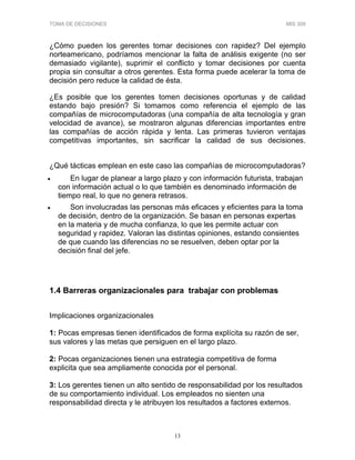 TOMA DE DECISIONES MIS 309
13
¿Cómo pueden los gerentes tomar decisiones con rapidez? Del ejemplo
norteamericano, podríamos mencionar la falta de análisis exigente (no ser
demasiado vigilante), suprimir el conflicto y tomar decisiones por cuenta
propia sin consultar a otros gerentes. Esta forma puede acelerar la toma de
decisión pero reduce la calidad de ésta.
¿Es posible que los gerentes tomen decisiones oportunas y de calidad
estando bajo presión? Si tomamos como referencia el ejemplo de las
compañías de microcomputadoras (una compañía de alta tecnología y gran
velocidad de avance), se mostraron algunas diferencias importantes entre
las compañías de acción rápida y lenta. Las primeras tuvieron ventajas
competitivas importantes, sin sacrificar la calidad de sus decisiones.
¿Qué tácticas emplean en este caso las compañías de microcomputadoras?
• En lugar de planear a largo plazo y con información futurista, trabajan
con información actual o lo que también es denominado información de
tiempo real, lo que no genera retrasos.
• Son involucradas las personas más eficaces y eficientes para la toma
de decisión, dentro de la organización. Se basan en personas expertas
en la materia y de mucha confianza, lo que les permite actuar con
seguridad y rapidez. Valoran las distintas opiniones, estando consientes
de que cuando las diferencias no se resuelven, deben optar por la
decisión final del jefe.
1.4 Barreras organizacionales para trabajar con problemas
Implicaciones organizacionales
1: Pocas empresas tienen identificados de forma explícita su razón de ser,
sus valores y las metas que persiguen en el largo plazo.
2: Pocas organizaciones tienen una estrategia competitiva de forma
explicita que sea ampliamente conocida por el personal.
3: Los gerentes tienen un alto sentido de responsabilidad por los resultados
de su comportamiento individual. Los empleados no sienten una
responsabilidad directa y le atribuyen los resultados a factores externos.
 