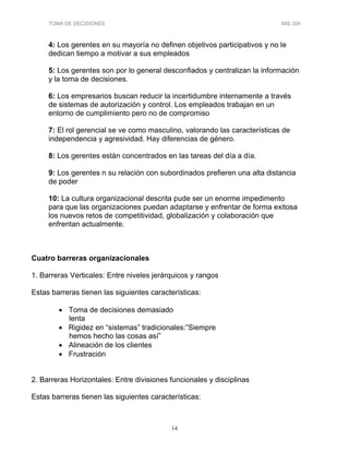 TOMA DE DECISIONES MIS 309
14
4: Los gerentes en su mayoría no definen objetivos participativos y no le
dedican tiempo a motivar a sus empleados
5: Los gerentes son por lo general desconfiados y centralizan la información
y la toma de decisiones.
6: Los empresarios buscan reducir la incertidumbre internamente a través
de sistemas de autorización y control. Los empleados trabajan en un
entorno de cumplimiento pero no de compromiso
7: El rol gerencial se ve como masculino, valorando las características de
independencia y agresividad. Hay diferencias de género.
8: Los gerentes están concentrados en las tareas del día a día.
9: Los gerentes n su relación con subordinados prefieren una alta distancia
de poder
10: La cultura organizacional descrita pude ser un enorme impedimento
para que las organizaciones puedan adaptarse y enfrentar de forma exitosa
los nuevos retos de competitividad, globalización y colaboración que
enfrentan actualmente.
Cuatro barreras organizacionales
1. Barreras Verticales: Entre niveles jerárquicos y rangos
Estas barreras tienen las siguientes características:
• Toma de decisiones demasiado
lenta
• Rigidez en “sistemas” tradicionales:”Siempre
hemos hecho las cosas así”
• Alineación de los clientes
• Frustración
2. Barreras Horizontales: Entre divisiones funcionales y disciplinas
Estas barreras tienen las siguientes características:
 