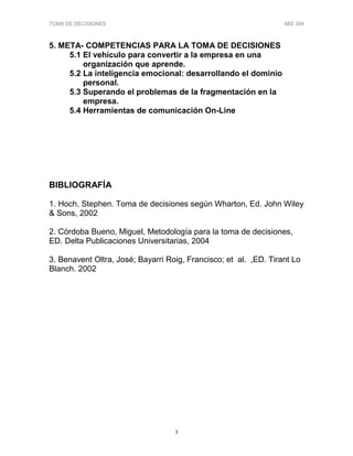 TOMA DE DECISIONES MIS 309
3
5. META- COMPETENCIAS PARA LA TOMA DE DECISIONES
5.1 El vehículo para convertir a la empresa en una
organización que aprende.
5.2 La inteligencia emocional: desarrollando el dominio
personal.
5.3 Superando el problemas de la fragmentación en la
empresa.
5.4 Herramientas de comunicación On-Line
BIBLIOGRAFÍA
1. Hoch, Stephen. Toma de decisiones según Wharton, Ed. John Wiley
& Sons, 2002
2. Córdoba Bueno, Miguel, Metodología para la toma de decisiones,
ED. Delta Publicaciones Universitarias, 2004
3. Benavent Oltra, José; Bayarri Roig, Francisco; et al. ,ED. Tirant Lo
Blanch. 2002
 