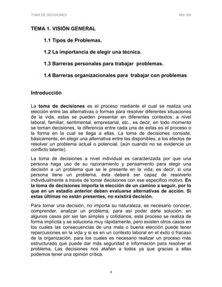 TOMA DE DECISIONES MIS 309
4
TEMA 1. VISIÓN GENERAL
1.1 Tipos de Problemas.
1.2 La importancia de elegir una técnica.
1.3 Barreras personales para trabajar problemas.
1.4 Barreras organizacionales para trabajar con problemas
Introducción
La toma de decisiones es el proceso mediante el cual se realiza una
elección entre las alternativas o formas para resolver diferentes situaciones
de la vida, estas se pueden presentar en diferentes contextos: a nivel
laboral, familiar, sentimental, empresarial, etc., es decir, en todo momento
se toman decisiones, la diferencia entre cada una de estas es el proceso o
la forma en la cual se llega a ellas. La toma de decisiones consiste,
básicamente, en elegir una alternativa entre las disponibles, a los efectos de
resolver un problema actual o potencial, (aún cuando no se evidencie un
conflicto latente).
La toma de decisiones a nivel individual es caracterizada por que una
persona haga uso de su razonamiento y pensamiento para elegir una
decisión a un problema que se le presente en la vida; es decir, si una
persona tiene un problema, ésta deberá ser capaz de resolverlo
individualmente a través de tomar decisiones con ese especifico motivo. En
la toma de decisiones importa la elección de un camino a seguir, por lo
que en un estadio anterior deben evaluarse alternativas de acción. Si
estas últimas no están presentes, no existirá decisión.
Para tomar una decisión, no importa su naturaleza, es necesario conocer,
comprender, analizar un problema, para así poder darle solución; en
algunos casos por ser tan simples y cotidianos, este proceso se realiza de
forma implícita y se soluciona muy rápidamente, pero existen otros casos en
los cuales las consecuencias de una mala o buena elección puede tener
repercusiones en la vida y si es en un contexto laboral en el éxito o fracaso
de la organización, para los cuales es necesario realizar un proceso más
estructurado que puede dar más seguridad e información para resolver el
problema. Las decisiones nos atañen a todos ya que gracias a ellas
podemos tener una opinión crítica.
 