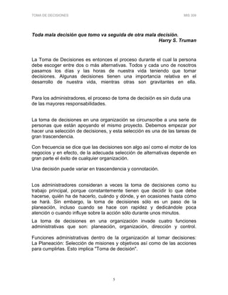 TOMA DE DECISIONES MIS 309
5
Toda mala decisión que tomo va seguida de otra mala decisión.
Harry S. Truman
La Toma de Decisiones es entonces el proceso durante el cual la persona
debe escoger entre dos o más alternativas. Todos y cada uno de nosotros
pasamos los días y las horas de nuestra vida teniendo que tomar
decisiones. Algunas decisiones tienen una importancia relativa en el
desarrollo de nuestra vida, mientras otras son gravitantes en ella.
Para los administradores, el proceso de toma de decisión es sin duda una
de las mayores responsabilidades.
La toma de decisiones en una organización se circunscribe a una serie de
personas que están apoyando el mismo proyecto. Debemos empezar por
hacer una selección de decisiones, y esta selección es una de las tareas de
gran trascendencia.
Con frecuencia se dice que las decisiones son algo así como el motor de los
negocios y en efecto, de la adecuada selección de alternativas depende en
gran parte el éxito de cualquier organización.
Una decisión puede variar en trascendencia y connotación.
Los administradores consideran a veces la toma de decisiones como su
trabajo principal, porque constantemente tienen que decidir lo que debe
hacerse, quién ha de hacerlo, cuándo y dónde, y en ocasiones hasta cómo
se hará. Sin embargo, la toma de decisiones sólo es un paso de la
planeación, incluso cuando se hace con rapidez y dedicándole poca
atención o cuando influye sobre la acción sólo durante unos minutos.
La toma de decisiones en una organización invade cuatro funciones
administrativas que son: planeación, organización, dirección y control.
Funciones administrativas dentro de la organización al tomar decisiones:
La Planeación: Selección de misiones y objetivos así como de las acciones
para cumplirlas. Esto implica "Toma de decisión".
 