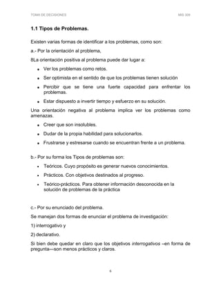 TOMA DE DECISIONES MIS 309
6
1.1 Tipos de Problemas.
Existen varias formas de identificar a los problemas, como son:
a.- Por la orientación al problema,
8La orientación positiva al problema puede dar lugar a:
• Ver los problemas como retos.
• Ser optimista en el sentido de que los problemas tienen solución
• Percibir que se tiene una fuerte capacidad para enfrentar los
problemas.
• Estar dispuesto a invertir tiempo y esfuerzo en su solución.
Una orientación negativa al problema implica ver los problemas como
amenazas.
• Creer que son insolubles.
• Dudar de la propia habilidad para solucionarlos.
• Frustrarse y estresarse cuando se encuentran frente a un problema.
b.- Por su forma los Tipos de problemas son:
• Teóricos. Cuyo propósito es generar nuevos conocimientos.
• Prácticos. Con objetivos destinados al progreso.
• Teórico-prácticos. Para obtener información desconocida en la
solución de problemas de la práctica
c.- Por su enunciado del problema.
Se manejan dos formas de enunciar el problema de investigación:
1) interrogativo y
2) declarativo.
Si bien debe quedar en claro que los objetivos interrogativos –en forma de
pregunta—son menos prácticos y claros.
 