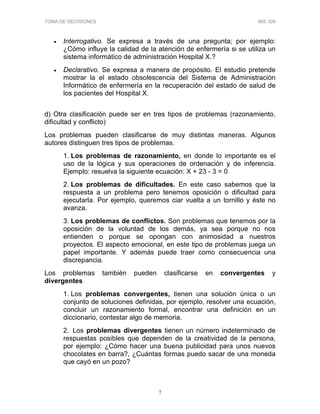TOMA DE DECISIONES MIS 309
7
• Interrogativo. Se expresa a través de una pregunta; por ejemplo:
¿Cómo influye la calidad de la atención de enfermería si se utiliza un
sistema informático de administración Hospital X.?
• Declarativo. Se expresa a manera de propósito. El estudio pretende
mostrar la el estado obsolescencia del Sistema de Administración
Informático de enfermería en la recuperación del estado de salud de
los pacientes del Hospital X.
d) Otra clasificación puede ser en tres tipos de problemas (razonamiento,
dificultad y conflicto)
Los problemas pueden clasificarse de muy distintas maneras. Algunos
autores distinguen tres tipos de problemas.
1. Los problemas de razonamiento, en donde lo importante es el
uso de la lógica y sus operaciones de ordenación y de inferencia.
Ejemplo: resuelva la siguiente ecuación: X + 23 - 3 = 0
2. Los problemas de dificultades. En este caso sabemos que la
respuesta a un problema pero tenemos oposición o dificultad para
ejecutarla. Por ejemplo, queremos ciar vuelta a un tornillo y éste no
avanza.
3. Los problemas de conflictos. Son problemas que tenemos por la
oposición de la voluntad de los demás, ya sea porque no nos
entienden o porque se opongan con animosidad a nuestros
proyectos. El aspecto emocional, en este tipo de problemas juega un
papel importante. Y además puede traer como consecuencia una
discrepancia.
Los problemas también pueden clasificarse en convergentes y
divergentes
1. Los problemas convergentes, tienen una solución única o un
conjunto de soluciones definidas, por ejemplo, resolver una ecuación,
concluir un razonamiento formal, encontrar una definición en un
diccionario, contestar algo de memoria.
2. Los problemas divergentes tienen un número indeterminado de
respuestas posibles que dependen de la creatividad de la persona,
por ejemplo: ¿Cómo hacer una buena publicidad para unos nuevos
chocolates en barra?, ¿Cuántas formas puedo sacar de una moneda
que cayó en un pozo?
 