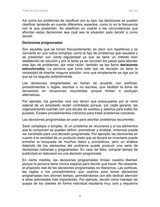 TOMA DE DECISIONES MIS 309
8
Así como los problemas de clasifican por su tipo, las decisiones se pueden
clasificar teniendo en cuenta diferentes aspectos, como lo es la frecuencia
con la que presentan. Se clasifican en cuanto a las circunstancias que
afrontan estas decisiones sea cual sea la situación para decidir y como
decidir.
Decisiones programadas
Son aquellas que se toman frecuentemente, es decir son repetitivas y se
convierte en una rutina tomarlas; como el tipo de problemas que resuelve y
se presentan con cierta regularidad ya que se tiene un método bien
establecido de solución y por lo tanto ya se conocen los pasos para abordar
este tipo de problemas, por esta razón, también se las llama decisiones
estructuradas. La persona que toma este tipo de decisión no tiene la
necesidad de diseñar ninguna solución, sino que simplemente se rige por la
que se ha seguido anteriormente.
Las decisiones programadas se toman de acuerdo con políticas,
procedimientos o reglas, escritas o no escritas, que facilitan la toma de
decisiones en situaciones recurrentes porque limitan o excluyen
alternativas.
Por ejemplo, los gerentes rara vez tienen que preocuparse por el ramo
salarial de un empleado recién contratado porque, por regla general, las
organizaciones cuentan con una escala de sueldos y salarios para todos los
puestos. Existen procedimientos rutinarios para tratar problemas rutinarios.
Las decisiones programadas se usan para abordar problemas recurrentes.
Sean complejos o simples. Si un problema es recurrente y si los elementos
que lo componen se pueden definir, pronosticar y analizar, entonces puede
ser candidato para una decisión programada. Por ejemplo, las decisiones en
cuanto a la cantidad de un producto dado que se llevará en inventario puede
entrañar la búsqueda de muchos datos y pronósticos, pero un análisis
detenido de los elementos del problema puede producir una serie de
decisiones rutinarias y programadas. En caso de Nike, comprar tiempo de
publicidad en televisión es una decisión programada.
En cierta medida, las decisiones programadas limitan nuestra libertad,
porque la persona tiene menos espacio para decidir que hacer. No obstante,
el propósito real de las decisiones programadas es liberarnos. Las políticas,
las reglas o los procedimientos que usamos para tomar decisiones
programadas nos ahorran tiempo, permitiéndonos con ello dedicar atención
a otras actividades más importantes. Por ejemplo, decidir cómo manejar las
quejas de los clientes en forma individual resultaría muy caro y requeriría
 