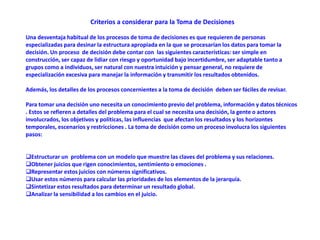 Criterios a considerar para la Toma de Decisiones
Una desventaja habitual de los procesos de toma de decisiones es que requieren de personas
especializadas para desinar la estructura apropiada en la que se procesarían los datos para tomar la
decisión. Un proceso de decisión debe contar con las siguientes características: ser simple en
construcción, ser capaz de lidiar con riesgo y oportunidad bajo incertidumbre, ser adaptable tanto a
grupos como a individuos, ser natural con nuestra intuición y pensar general, no requiere de
especialización excesiva para manejar la información y transmitir los resultados obtenidos.
Además, los detalles de los procesos concernientes a la toma de decisión deben ser fáciles de revisar.
Para tomar una decisión uno necesita un conocimiento previo del problema, información y datos técnicos
. Estos se refieren a detalles del problema para el cual se necesita una decisión, la gente o actores
involucrados, los objetivos y políticas, las influencias que afectan los resultados y los horizontes
temporales, escenarios y restricciones . La toma de decisión como un proceso involucra los siguientes
pasos:
Estructurar un problema con un modelo que muestre las claves del problema y sus relaciones.
Obtener juicios que rigen conocimientos, sentimiento o emociones .
Representar estos juicios con números significativos.
Usar estos números para calcular las prioridades de los elementos de la jerarquía.
Sintetizar estos resultados para determinar un resultado global.
Analizar la sensibilidad a los cambios en el juicio.
 