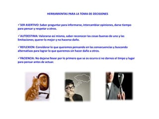 HERRAMIENTAS PARA LA TOMA DE DECISIONES
SER ASERTIVO: Saber preguntar para informarse, intercambiar opiniones, darse tiempo
para pensar y respetar a otros.
AUTOESTIMA: Valorarse así mismo, saber reconocer las cosas buenas de uno y las
limitaciones; querer lo mejor y no hacerse daño.
REFLEXION: Considerar lo que queremos pensando en las consecuencias y buscando
alternativas para lograr lo que queremos sin hacer daño a otros.
PACIENCIA: No dejarse llevar por lo primero que se os ocurra si no darnos el timpo y lugar
para pensar antes de actuar.
 